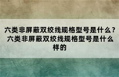 六类非屏蔽双绞线规格型号是什么？ 六类非屏蔽双绞线规格型号是什么样的